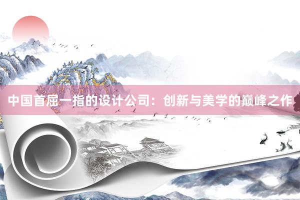 中国首屈一指的设计公司：创新与美学的巅峰之作