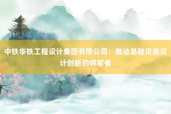 中铁华铁工程设计集团有限公司：推动基础设施设计创新的领军者